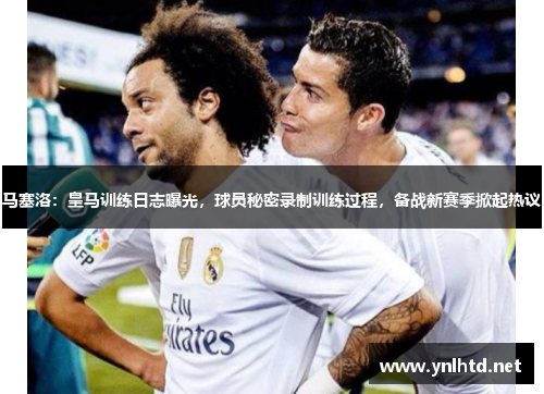 马塞洛：皇马训练日志曝光，球员秘密录制训练过程，备战新赛季掀起热议