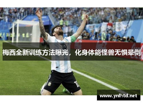 梅西全新训练方法曝光，化身体能怪兽无惧晕倒